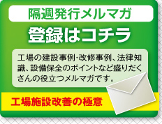 隔週発行メルマガ　登録はコチラ　工場の建設事例・改修事例、法律知識、設備保全のポイントなど盛りだくさんの役立つメルマガです。　工場施設改善の極意