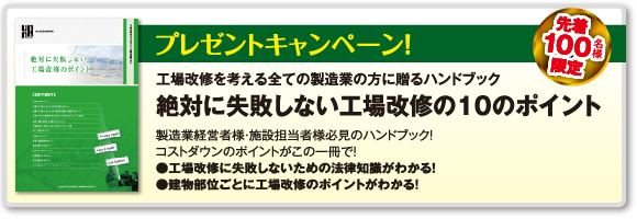 プレゼントキャンペーン！　先着100名様限定　工場改修を考える全ての製造業の方に贈るハンドブック　絶対に失敗しない工場改修の10のポイント　製造業経営者様・施設担当者様必見のハンドブック！工場の空調ポイントがこの一冊で！●工場改修に失敗しないための法律知識がわかる！●建物部位ごとに工場改修のポイントがわかる！